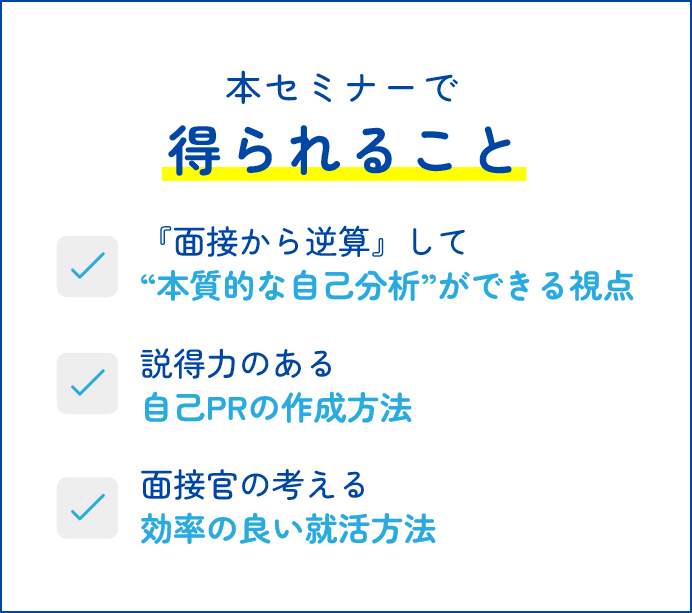 本セミナーで得られること 面接から逆算して“本質的な自己分析”ができる視点 説得力のある自己PRの作成方法 面接官の考える効率の良い就活方法