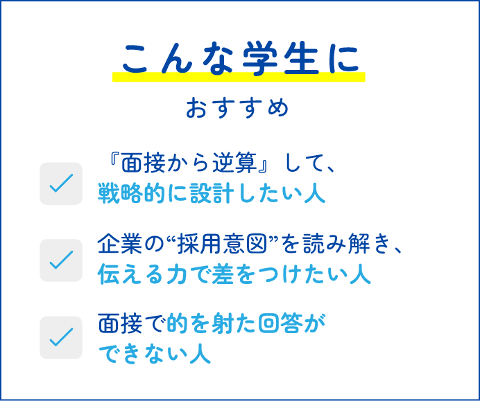 こんな学生におすすめ 面接から逆算』して、戦略的に設計したい人 企業の“採用意図”を読み解き、伝える力で差をつけたい人 面接で的を射た回答ができない人