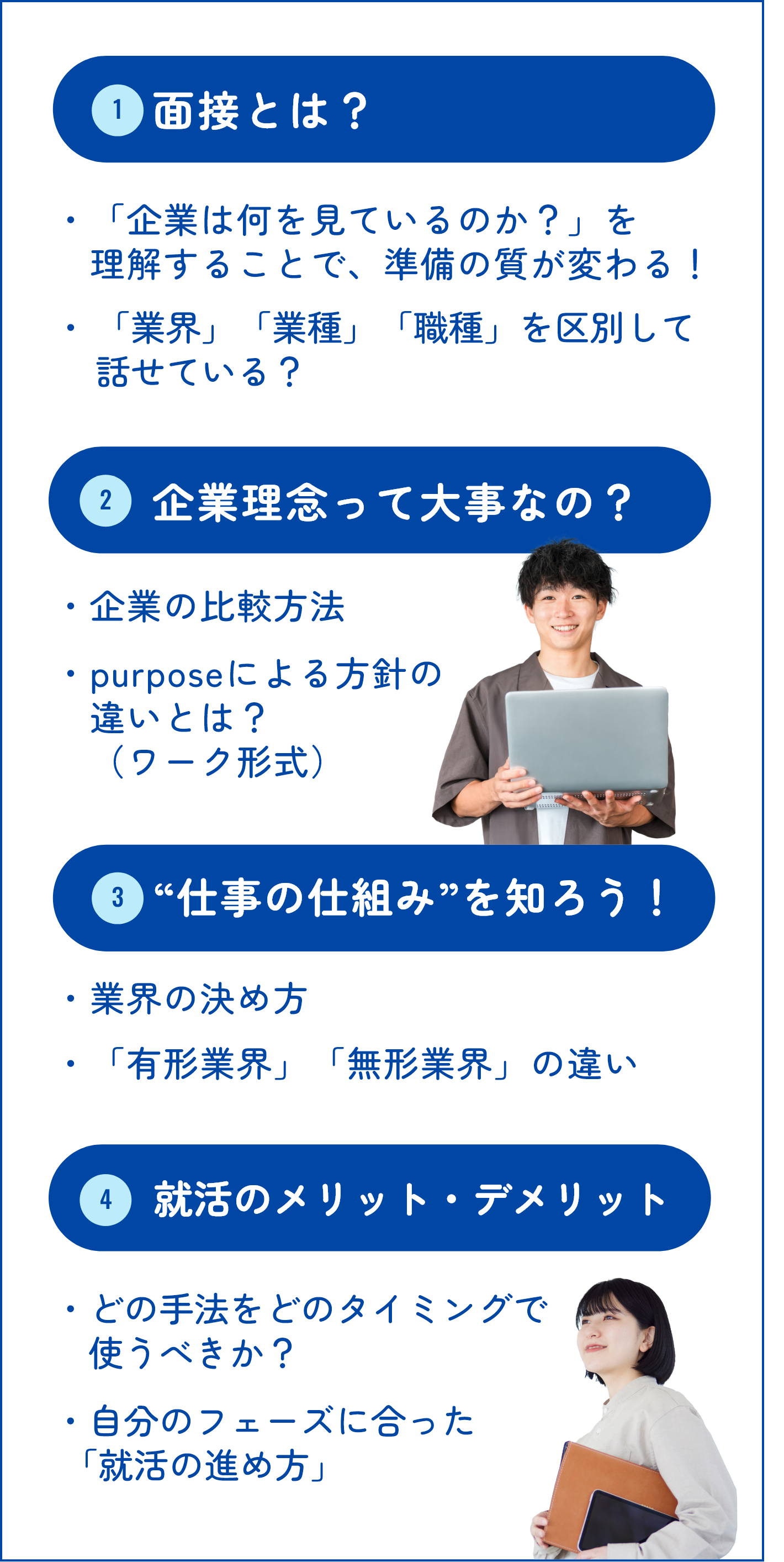 ①面接とは？ ・「企業は何を見ているのか？」を理解することで、　準備の質が変わる！ ・「業界」「業種」「職種」を区別して話せている？ ②企業理念って大事なの？ ・企業の比較方法 ・purposeによる方針の違いとは？（ワーク形式） ③“仕事の仕組み”を知ろう！ ・業界の決め方 ・「有形業界」「無形業界」の違い ④就活のメリット・デメリット ・どの手法をどのタイミングで使うべきか？ ・自分のフェーズに合った「就活の進め方」